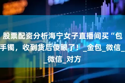 股票配资分析海宁女子直播间买“包金”手镯，收到货后傻眼了！_金包_微信_对方