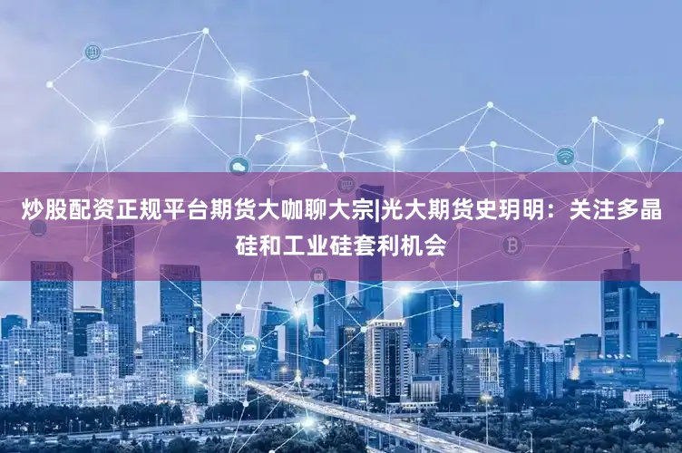 炒股配资正规平台期货大咖聊大宗|光大期货史玥明：关注多晶硅和工业硅套利机会