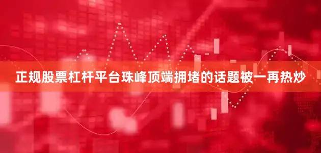 正规股票杠杆平台珠峰顶端拥堵的话题被一再热炒