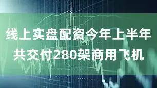 线上实盘配资今年上半年共交付280架商用飞机