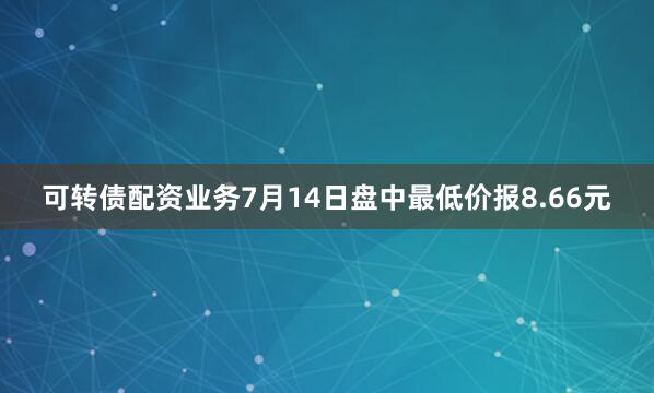 可转债配资业务7月14日盘中最低价报8.66元