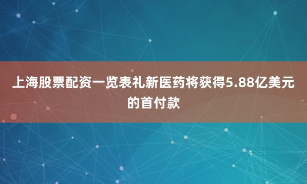 上海股票配资一览表礼新医药将获得5.88亿美元的首付款