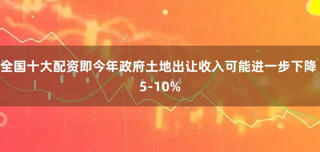 全国十大配资即今年政府土地出让收入可能进一步下降 5-10%