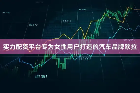 实力配资平台专为女性用户打造的汽车品牌欧拉